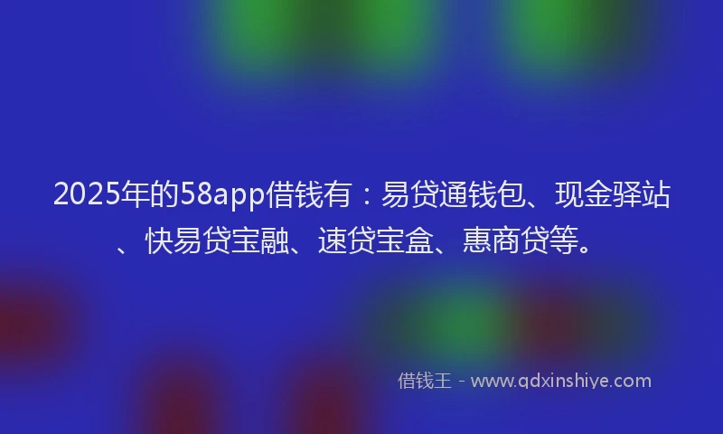 2025年的58app借钱有：易贷通钱包、现金驿站、快易贷宝融、速贷宝盒、惠商贷等。