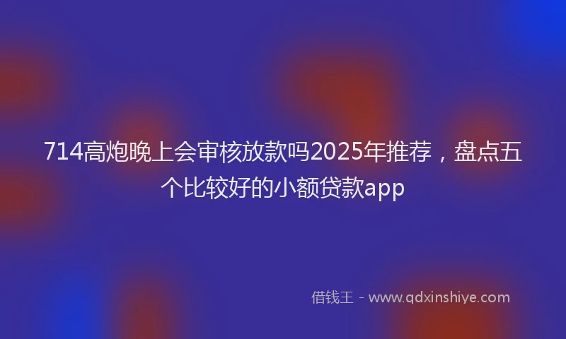 714高炮晚上会审核放款吗2025年推荐，盘点五个比较好的小额贷款app