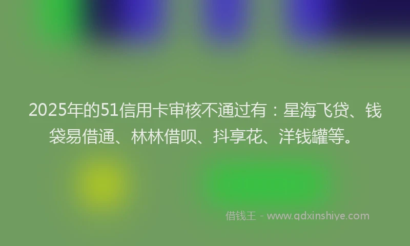 2025年的51信用卡审核不通过有:星海飞贷、钱袋易借通、林林借呗、抖享花、洋钱罐等。