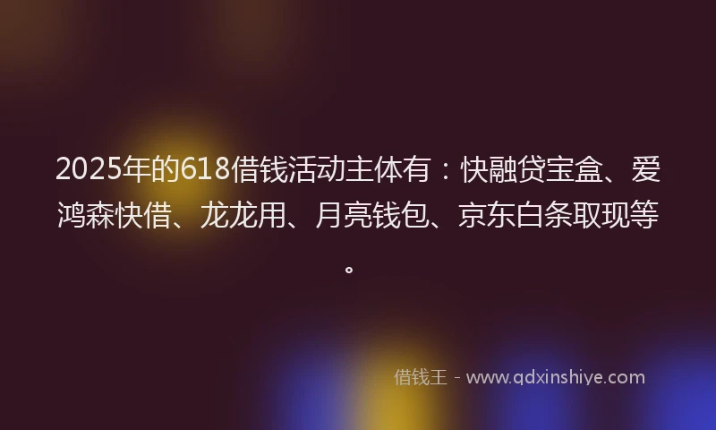 2025年的618借钱活动主体有：快融贷宝盒、爱鸿森快借、龙龙用、月亮钱包、京东白条取现等。