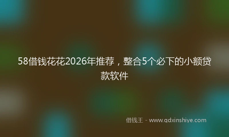 58借钱花花2026年推荐，整合5个必下的小额贷款软件