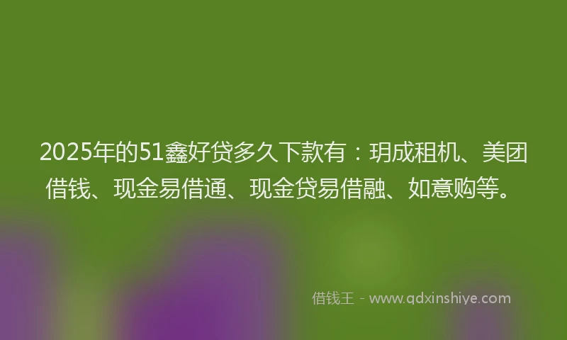 2025年的51鑫好贷多久下款有:玥成租机、美团借钱、现金易借通、现金贷易借融、如意购等。