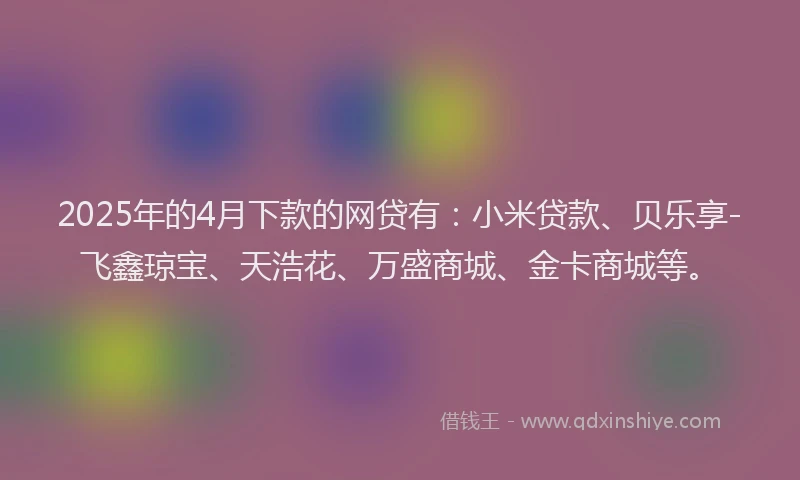 2025年的4月下款的网贷有：小米贷款、贝乐享-飞鑫琼宝、天浩花、万盛商城、金卡商城等。