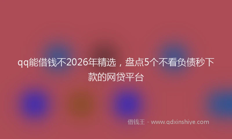 qq能借钱不2026年精选，盘点5个不看负债秒下款的网贷平台