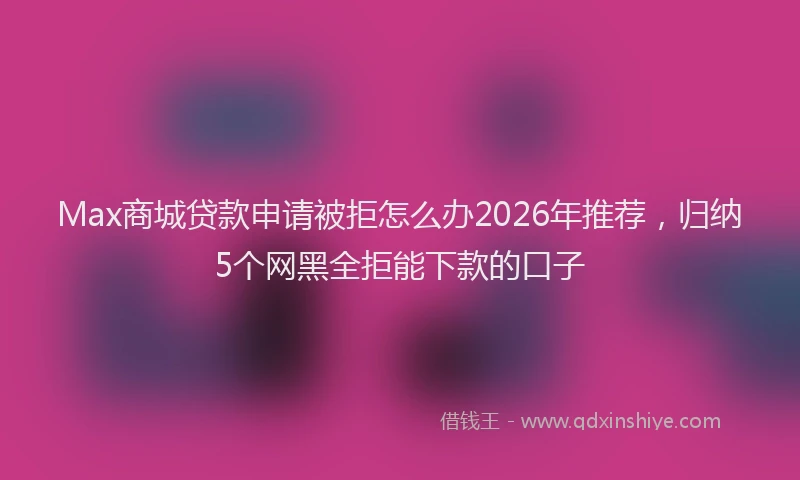 Max商城贷款申请被拒怎么办2026年推荐，归纳5个网黑全拒能下款的口子