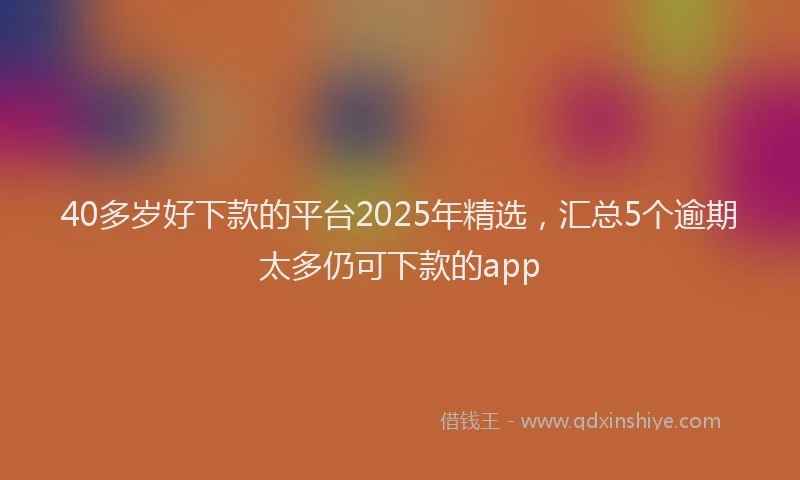 40多岁好下款的平台2025年精选，汇总5个逾期太多仍可下款的app