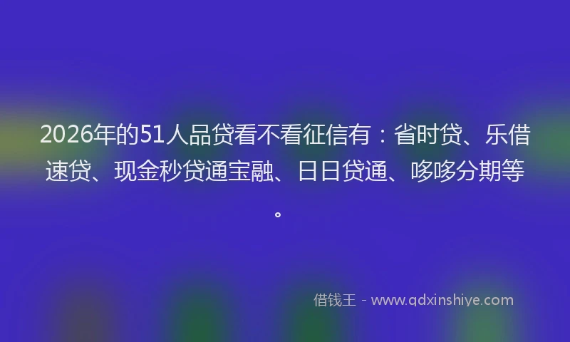 2026年的51人品贷看不看征信有：省时贷、乐借速贷、现金秒贷通宝融、日日贷通、哆哆分期等。