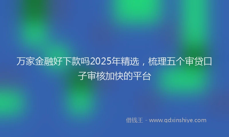 万家金融好下款吗2025年精选，梳理五个审贷口子审核加快的平台