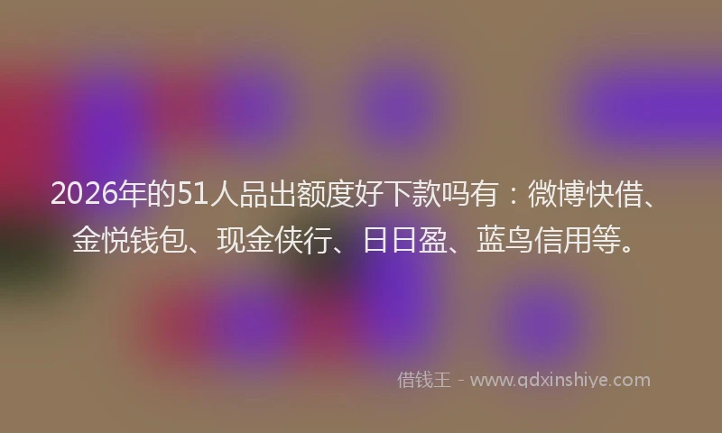 2026年的51人品出额度好下款吗有：微博快借、金悦钱包、现金侠行、日日盈、蓝鸟信用等。