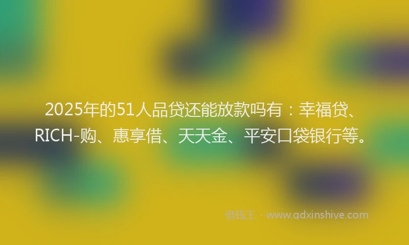 2025年的51人品贷还能放款吗有：幸福贷、RICH-购、惠享借、天天金、平安口袋银行等。