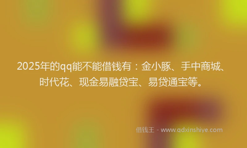 2025年的qq能不能借钱有：金小豚、手中商城、时代花、现金易融贷宝、易贷通宝等。