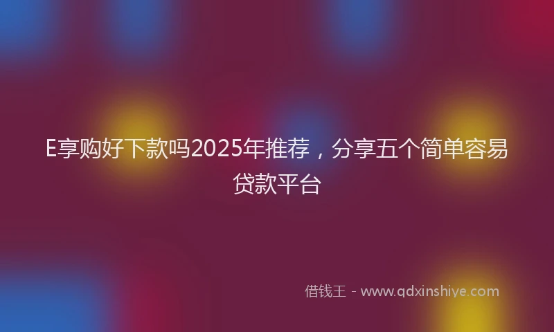 E享购好下款吗2025年推荐，分享五个简单容易贷款平台