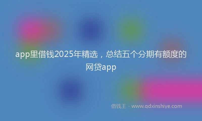 app里借钱2025年精选，总结五个分期有额度的网贷app