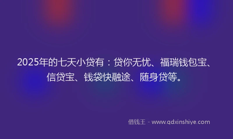 2025年的七天小贷有：贷你无忧、福瑞钱包宝、信贷宝、钱袋快融途、随身贷等。
