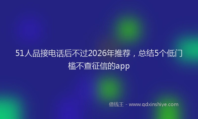 51人品接电话后不过2026年推荐，总结5个低门槛不查征信的app