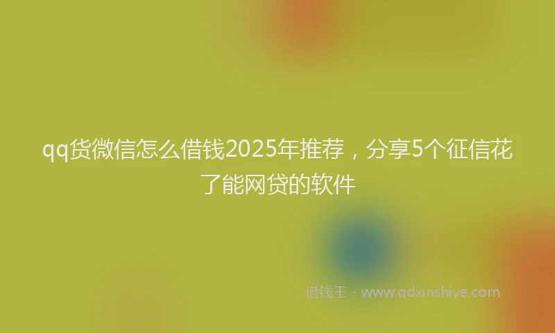 qq货微信怎么借钱2025年推荐，分享5个征信花了能网贷的软件