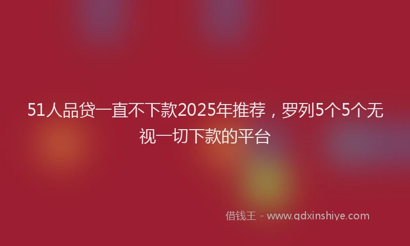 51人品贷一直不下款2025年推荐，罗列5个5个无视一切下款的平台