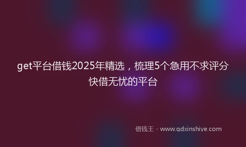 get平台借钱2025年精选，梳理5个急用不求评分快借无忧的平台