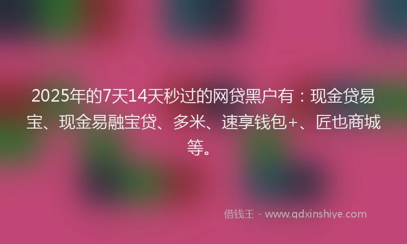 2025年的7天14天秒过的网贷黑户有：现金贷易宝、现金易融宝贷、多米、速享钱包+、匠也商城等。