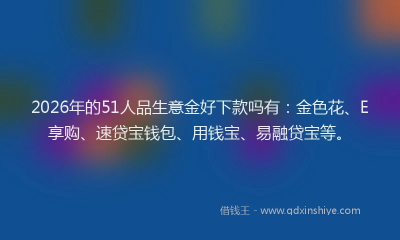 2026年的51人品生意金好下款吗有:金色花、E享购、速贷宝钱包、用钱宝、易融贷宝等。