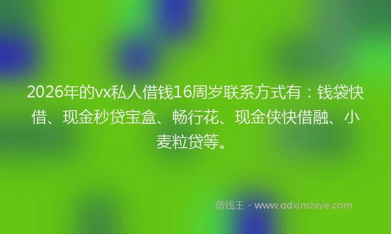 2026年的vx私人借钱16周岁联系方式有：钱袋快借、现金秒贷宝盒、畅行花、现金侠快借融、小麦粒贷等。