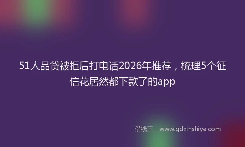 51人品贷被拒后打电话2026年推荐，梳理5个征信花居然都下款了的app