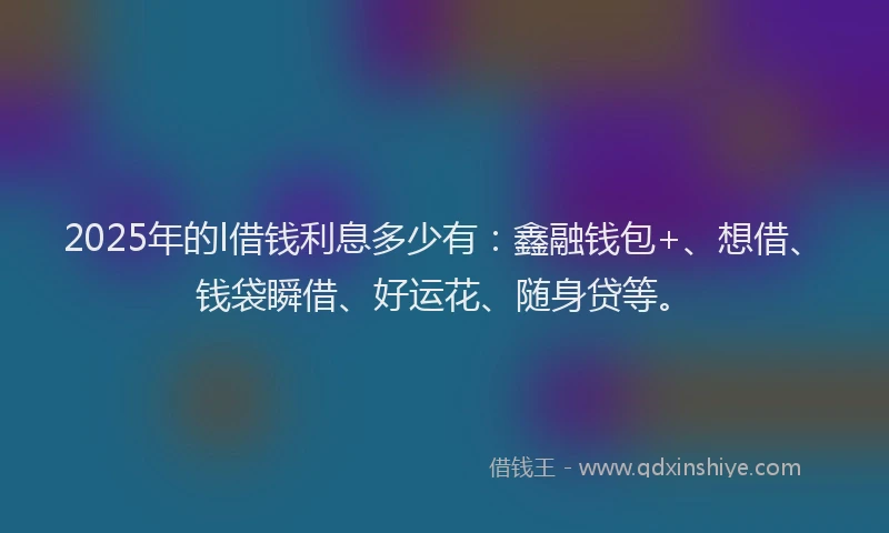 2025年的l借钱利息多少有：鑫融钱包+、想借、钱袋瞬借、好运花、随身贷等。