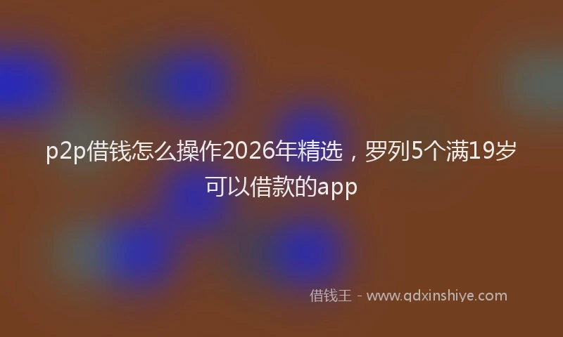 p2p借钱怎么操作2026年精选，罗列5个满19岁可以借款的app