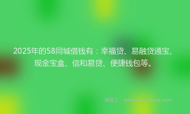2025年的58同城借钱有：幸福贷、易融贷通宝、现金宝盒、信和易贷、便捷钱包等。