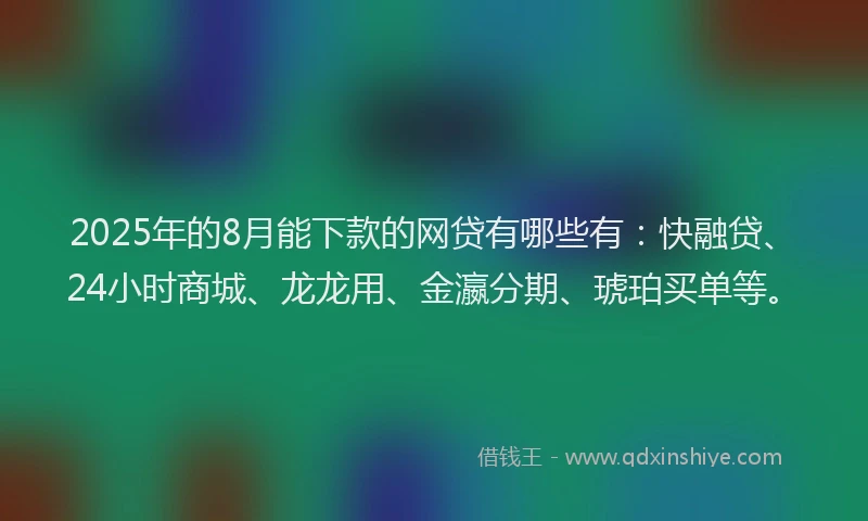 2025年的8月能下款的网贷有哪些有：快融贷、24小时商城、龙龙用、金瀛分期、琥珀买单等。