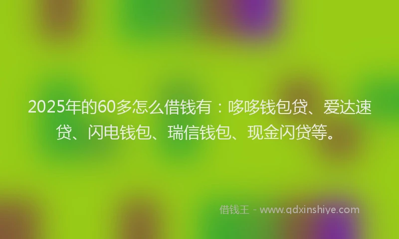 2025年的60多怎么借钱有：哆哆钱包贷、爱达速贷、闪电钱包、瑞信钱包、现金闪贷等。