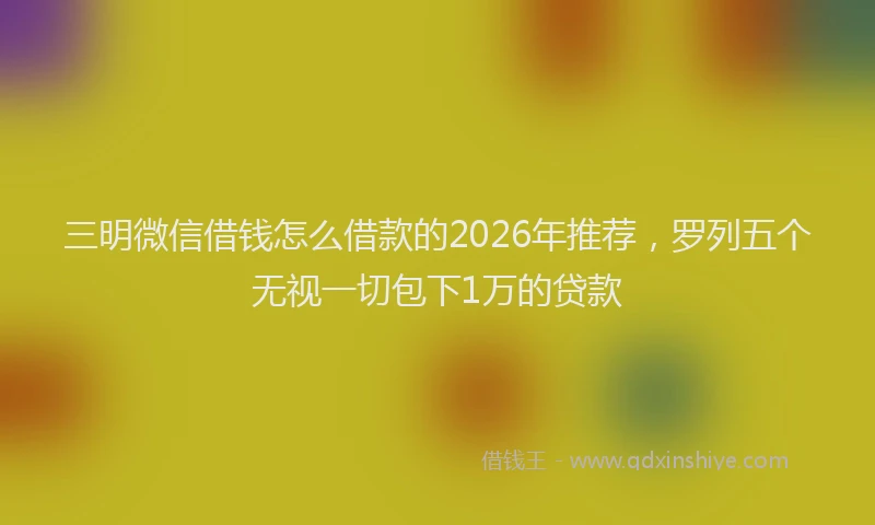 三明微信借钱怎么借款的2026年推荐，罗列五个无视一切包下1万的贷款