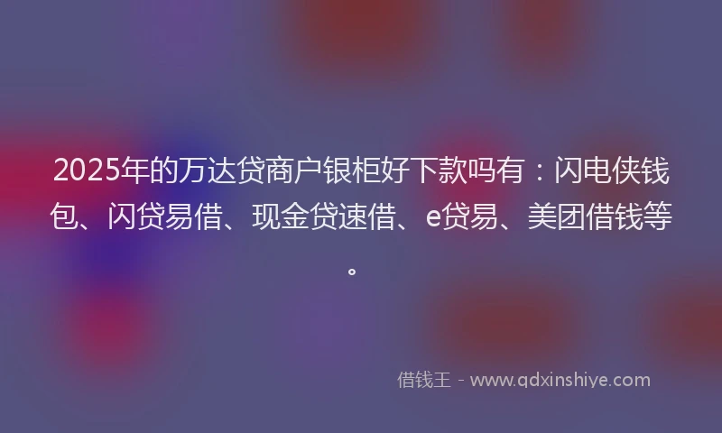 2025年的万达贷商户银柜好下款吗有：闪电侠钱包、闪贷易借、现金贷速借、e贷易、美团借钱等。