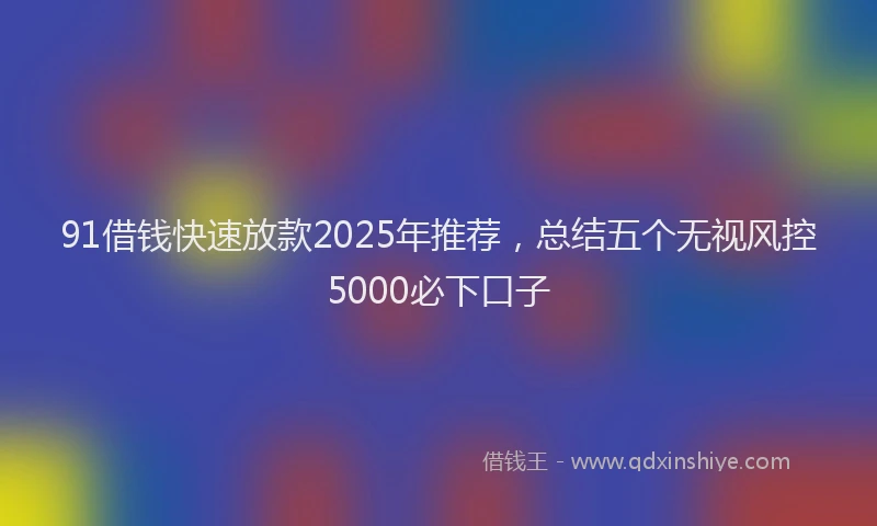91借钱快速放款2025年推荐，总结五个无视风控5000必下口子