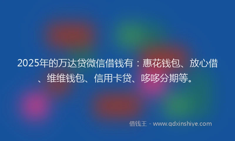 2025年的万达贷微信借钱有：惠花钱包、放心借、维维钱包、信用卡贷、哆哆分期等。