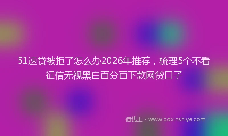 51速贷被拒了怎么办2026年推荐，梳理5个不看征信无视黑白百分百下款网贷口子