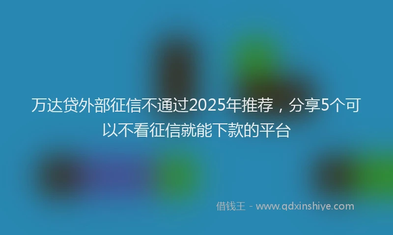 万达贷外部征信不通过2025年推荐，分享5个可以不看征信就能下款的平台