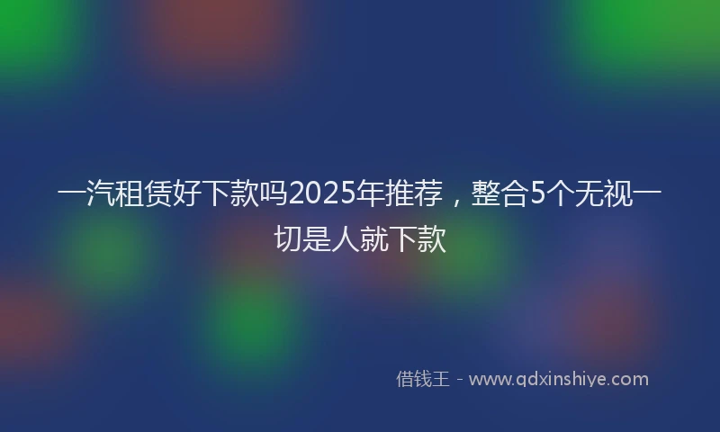 一汽租赁好下款吗2025年推荐，整合5个无视一切是人就下款