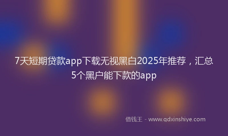 7天短期贷款app下载无视黑白2025年推荐，汇总5个黑户能下款的app