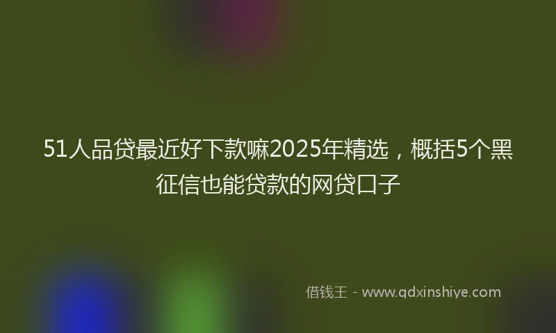51人品贷最近好下款嘛2025年精选，概括5个黑征信也能贷款的网贷口子