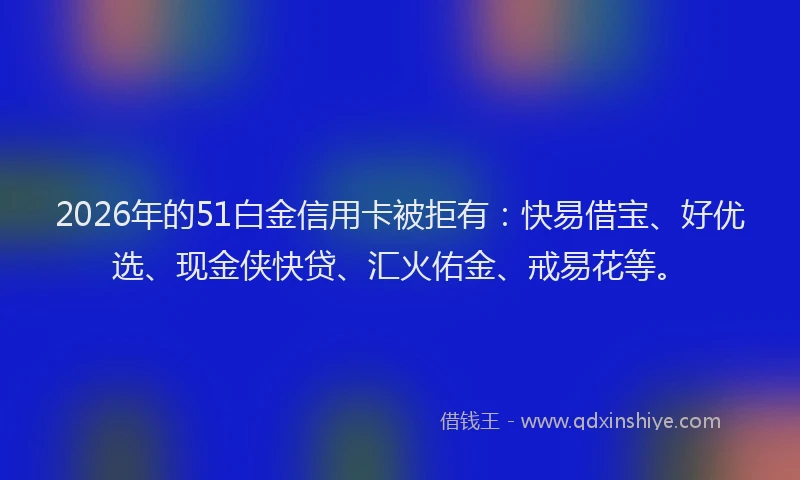 2026年的51白金信用卡被拒有:快易借宝、好优选、现金侠快贷、汇火佑金、戒易花等。