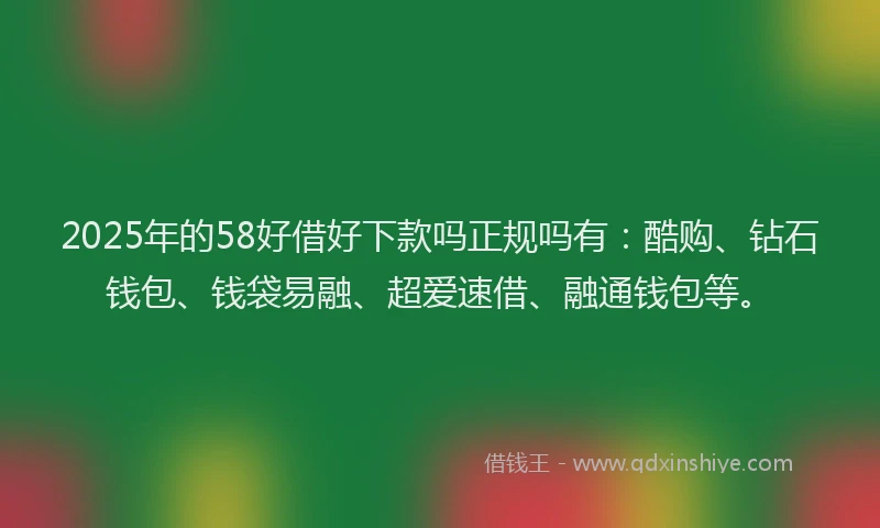 2025年的58好借好下款吗正规吗有：酷购、钻石钱包、钱袋易融、超爱速借、融通钱包等。