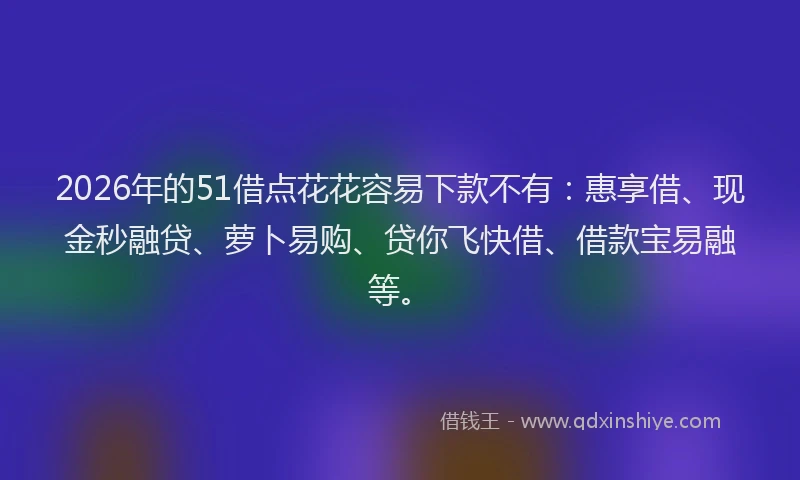 2026年的51借点花花容易下款不有：惠享借、现金秒融贷、萝卜易购、贷你飞快借、借款宝易融等。