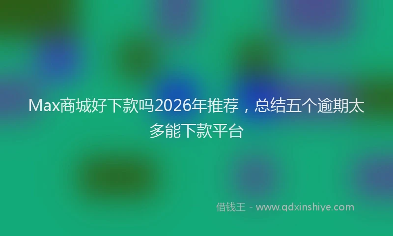 Max商城好下款吗2026年推荐，总结五个逾期太多能下款平台