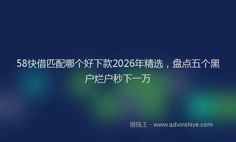 58快借匹配哪个好下款2026年精选，盘点五个黑户烂户秒下一万