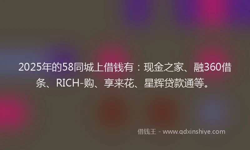 2025年的58同城上借钱有：现金之家、融360借条、RICH-购、享来花、星辉贷款通等。