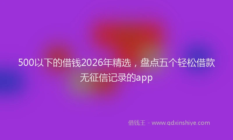 500以下的借钱2026年精选，盘点五个轻松借款无征信记录的app