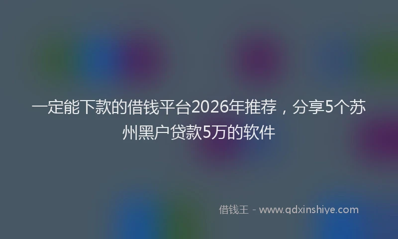 一定能下款的借钱平台2026年推荐,分享5个苏州黑户贷款5万的软件