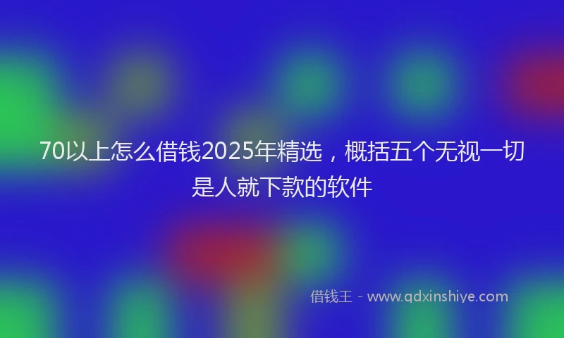 70以上怎么借钱2025年精选，概括五个无视一切是人就下款的软件