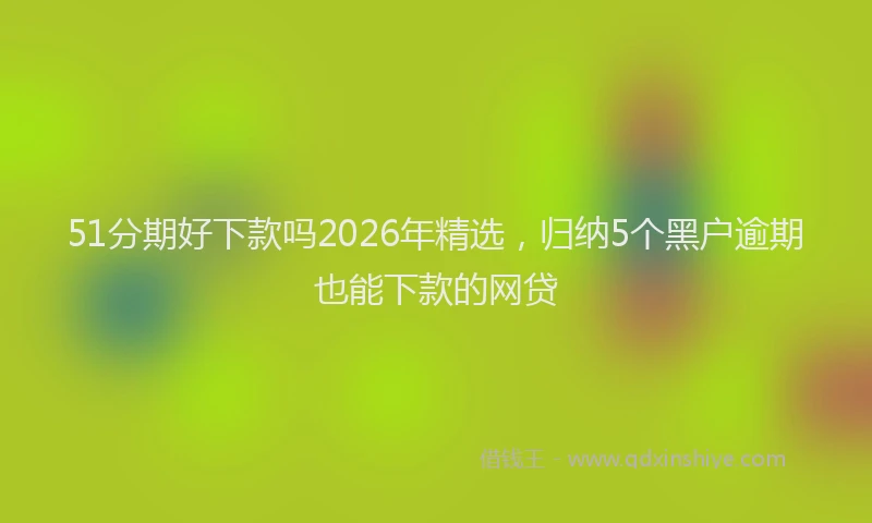 51分期好下款吗2026年精选，归纳5个黑户逾期也能下款的网贷